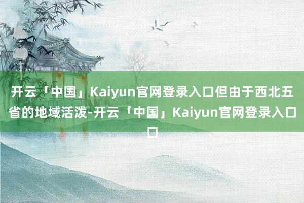 开云「中国」Kaiyun官网登录入口但由于西北五省的地域活泼-开云「中国」Kaiyun官网登录入口
