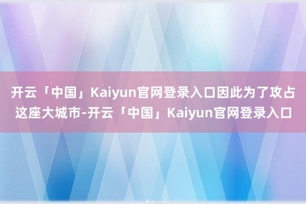 开云「中国」Kaiyun官网登录入口因此为了攻占这座大城市-开云「中国」Kaiyun官网登录入口
