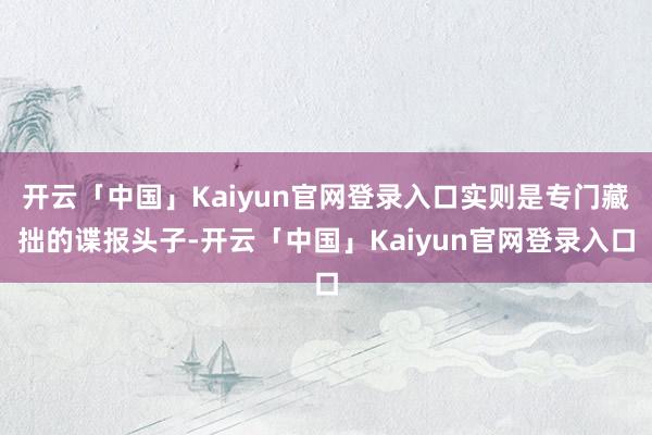 开云「中国」Kaiyun官网登录入口实则是专门藏拙的谍报头子-开云「中国」Kaiyun官网登录入口