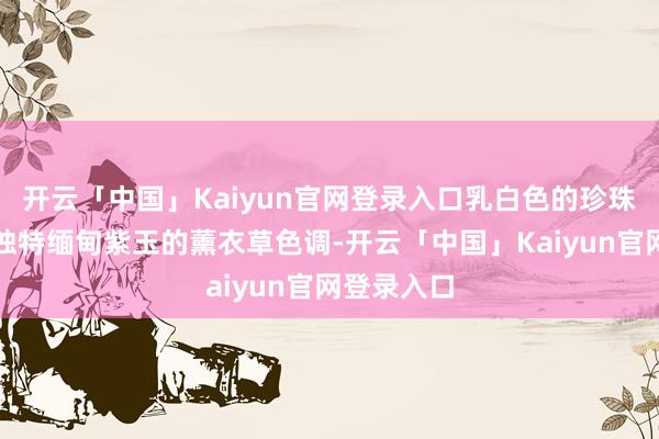 开云「中国」Kaiyun官网登录入口乳白色的珍珠母贝用来独特缅甸紫玉的薰衣草色调-开云「中国」Kaiyun官网登录入口