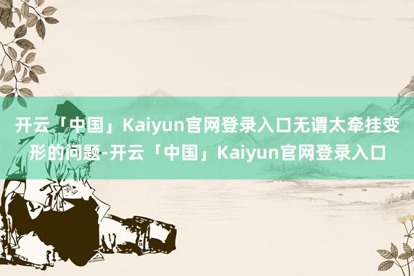 开云「中国」Kaiyun官网登录入口无谓太牵挂变形的问题-开云「中国」Kaiyun官网登录入口