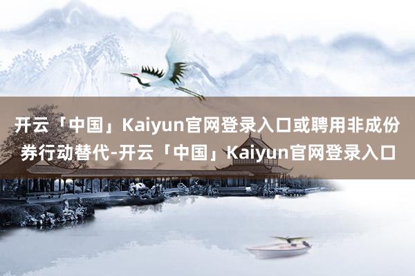 开云「中国」Kaiyun官网登录入口或聘用非成份券行动替代-开云「中国」Kaiyun官网登录入口