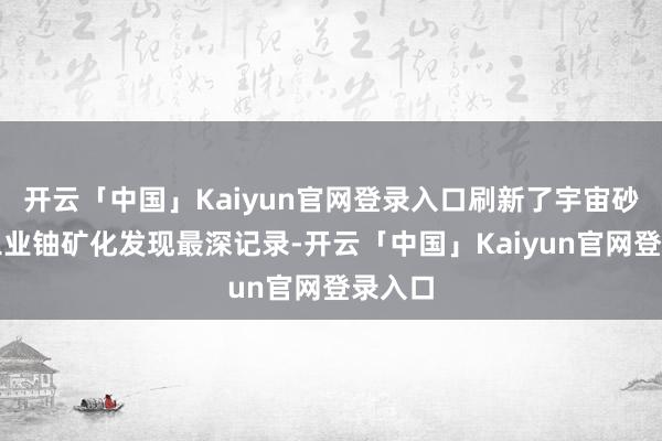 开云「中国」Kaiyun官网登录入口刷新了宇宙砂岩型工业铀矿化发现最深记录-开云「中国」Kaiyun官网登录入口