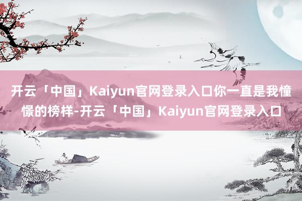 开云「中国」Kaiyun官网登录入口你一直是我憧憬的榜样-开云「中国」Kaiyun官网登录入口