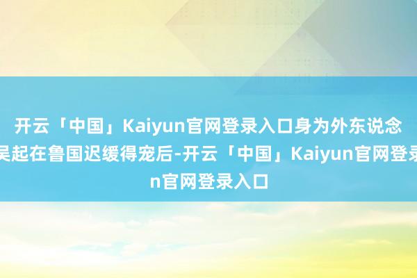 开云「中国」Kaiyun官网登录入口身为外东说念主的吴起在鲁国迟缓得宠后-开云「中国」Kaiyun官网登录入口
