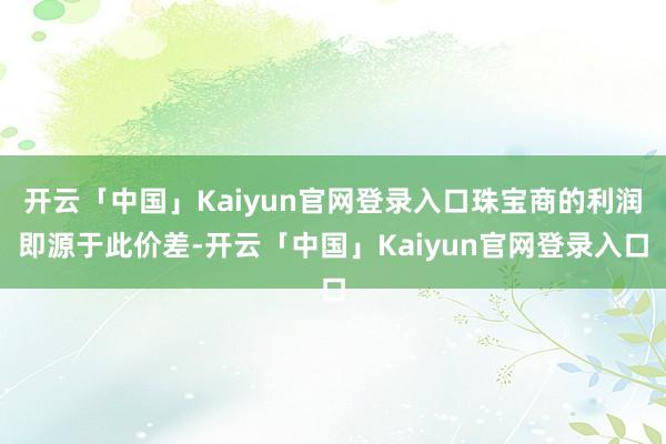 开云「中国」Kaiyun官网登录入口珠宝商的利润即源于此价差-开云「中国」Kaiyun官网登录入口