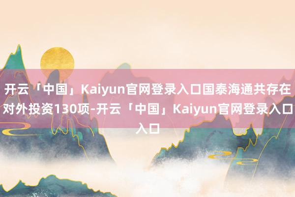 开云「中国」Kaiyun官网登录入口国泰海通共存在对外投资130项-开云「中国」Kaiyun官网登录入口