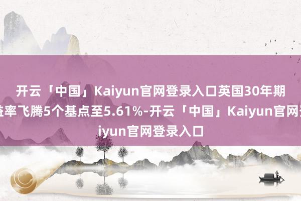 开云「中国」Kaiyun官网登录入口　　英国30年期国债收益率飞腾5个基点至5.61%-开云「中国」Kaiyun官网登录入口