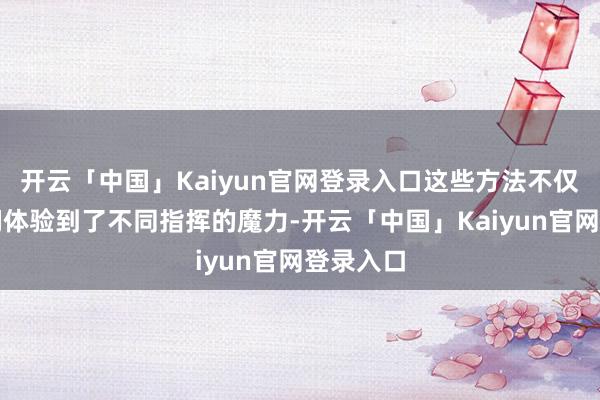 开云「中国」Kaiyun官网登录入口这些方法不仅让孩子们体验到了不同指挥的魔力-开云「中国」Kaiyun官网登录入口