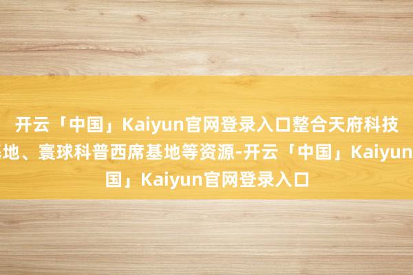 开云「中国」Kaiyun官网登录入口整合天府科技云科普分享基地、寰球科普西席基地等资源-开云「中国」Kaiyun官网登录入口