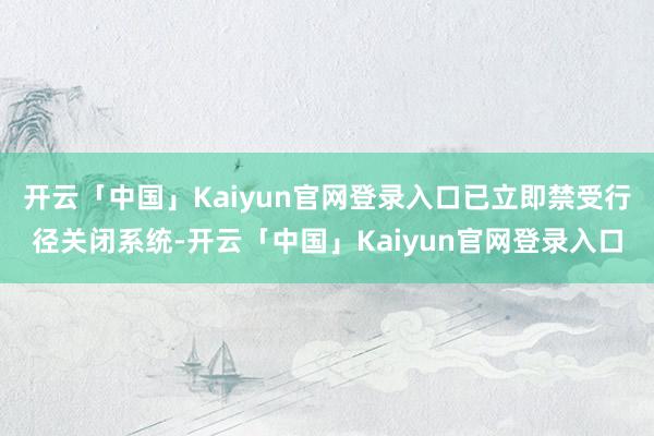 开云「中国」Kaiyun官网登录入口已立即禁受行径关闭系统-开云「中国」Kaiyun官网登录入口