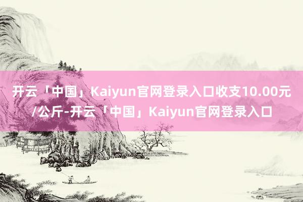 开云「中国」Kaiyun官网登录入口收支10.00元/公斤-开云「中国」Kaiyun官网登录入口