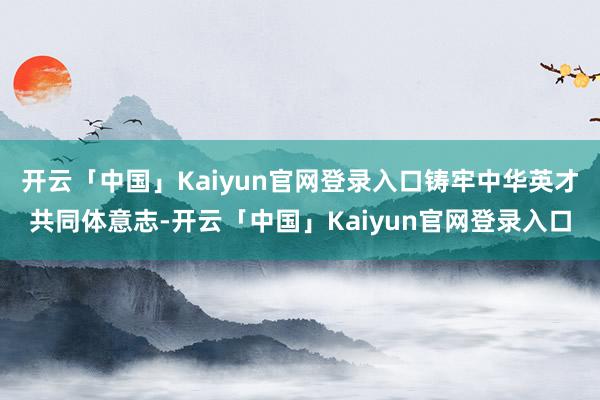 开云「中国」Kaiyun官网登录入口铸牢中华英才共同体意志-开云「中国」Kaiyun官网登录入口
