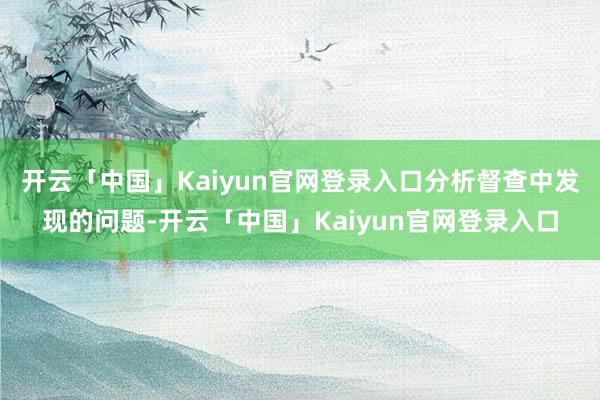 开云「中国」Kaiyun官网登录入口分析督查中发现的问题-开云「中国」Kaiyun官网登录入口
