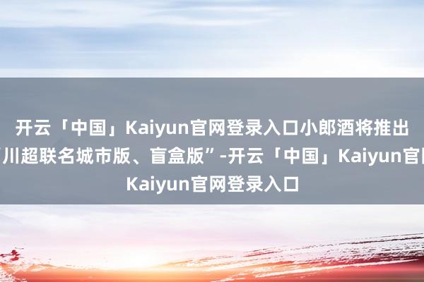 开云「中国」Kaiyun官网登录入口小郎酒将推出二十多款“川超联名城市版、盲盒版”-开云「中国」Kaiyun官网登录入口
