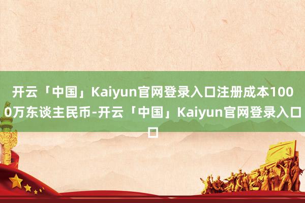 开云「中国」Kaiyun官网登录入口注册成本1000万东谈主民币-开云「中国」Kaiyun官网登录入口