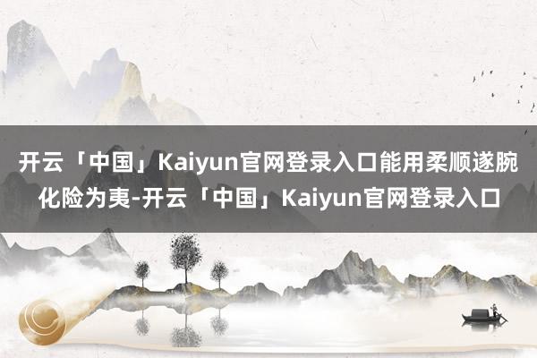 开云「中国」Kaiyun官网登录入口能用柔顺遂腕化险为夷-开云「中国」Kaiyun官网登录入口