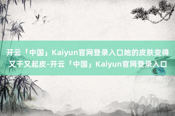 开云「中国」Kaiyun官网登录入口她的皮肤变得又干又起皮-开云「中国」Kaiyun官网登录入口