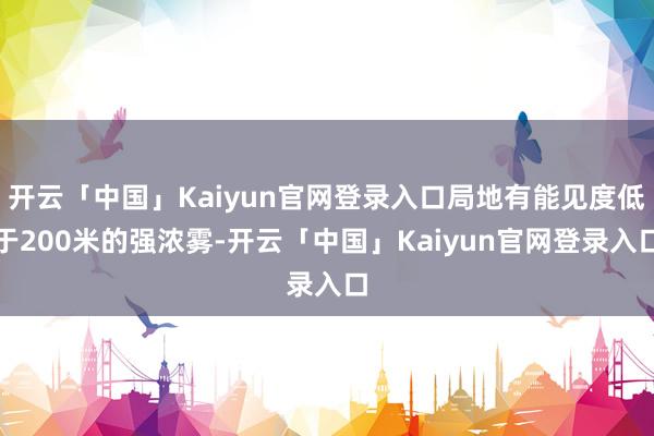 开云「中国」Kaiyun官网登录入口局地有能见度低于200米的强浓雾-开云「中国」Kaiyun官网登录入口