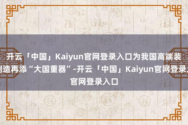 开云「中国」Kaiyun官网登录入口为我国高端装备制造再添“大国重器”-开云「中国」Kaiyun官网登录入口
