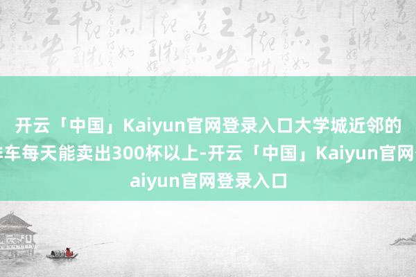 开云「中国」Kaiyun官网登录入口大学城近邻的移动咖啡车每天能卖出300杯以上-开云「中国」Kaiyun官网登录入口