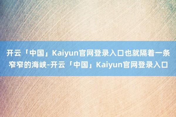 开云「中国」Kaiyun官网登录入口也就隔着一条窄窄的海峡-开云「中国」Kaiyun官网登录入口