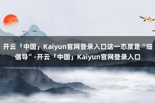 开云「中国」Kaiyun官网登录入口这一态度是“细倡导”-开云「中国」Kaiyun官网登录入口