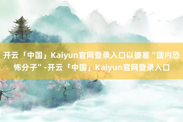 开云「中国」Kaiyun官网登录入口以搪塞“国内恐怖分子”-开云「中国」Kaiyun官网登录入口