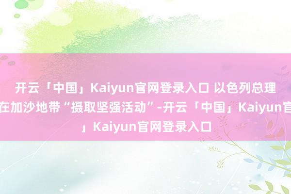 开云「中国」Kaiyun官网登录入口 以色列总理今日已率领在加沙地带“摄取坚强活动”-开云「中国」Kaiyun官网登录入口