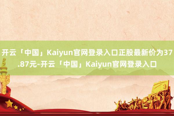 开云「中国」Kaiyun官网登录入口正股最新价为37.87元-开云「中国」Kaiyun官网登录入口