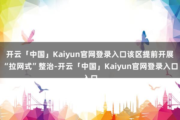 开云「中国」Kaiyun官网登录入口该区提前开展“拉网式”整治-开云「中国」Kaiyun官网登录入口