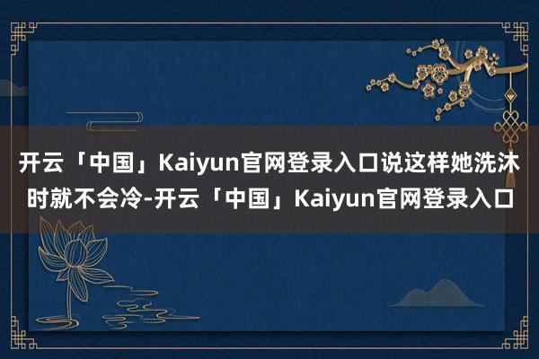 开云「中国」Kaiyun官网登录入口说这样她洗沐时就不会冷-开云「中国」Kaiyun官网登录入口