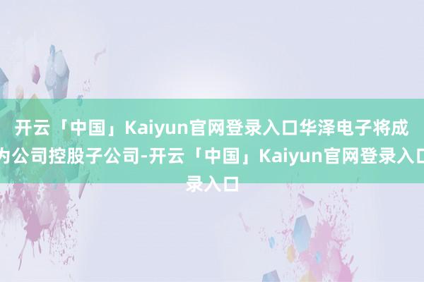 开云「中国」Kaiyun官网登录入口华泽电子将成为公司控股子公司-开云「中国」Kaiyun官网登录入口