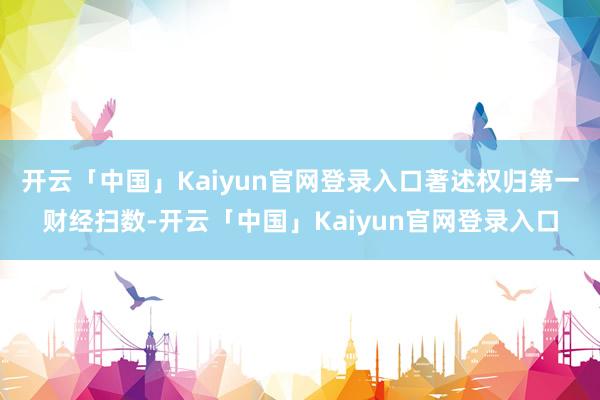 开云「中国」Kaiyun官网登录入口著述权归第一财经扫数-开云「中国」Kaiyun官网登录入口