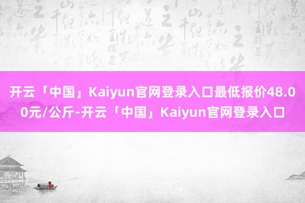 开云「中国」Kaiyun官网登录入口最低报价48.00元/公斤-开云「中国」Kaiyun官网登录入口