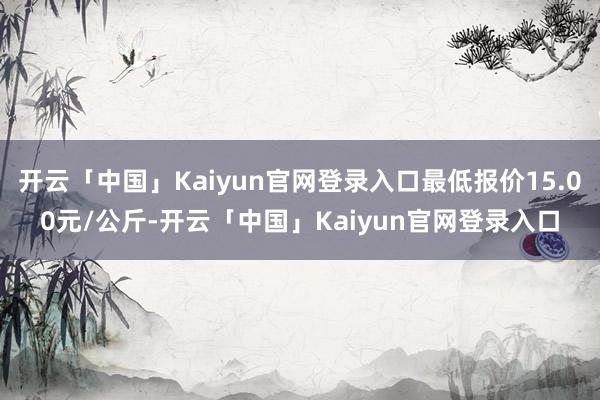 开云「中国」Kaiyun官网登录入口最低报价15.00元/公斤-开云「中国」Kaiyun官网登录入口