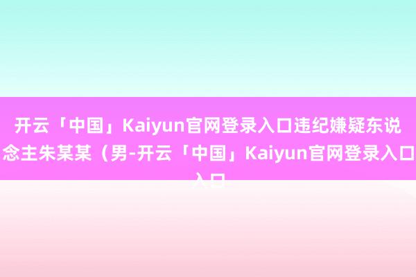 开云「中国」Kaiyun官网登录入口违纪嫌疑东说念主朱某某（男-开云「中国」Kaiyun官网登录入口