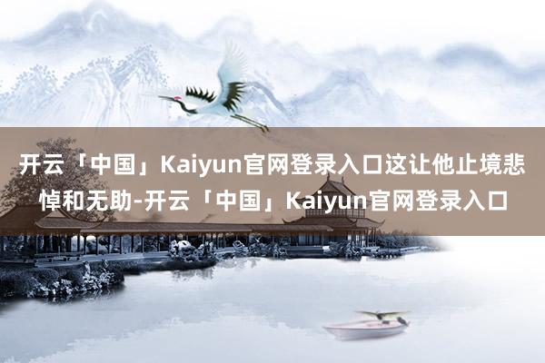 开云「中国」Kaiyun官网登录入口这让他止境悲悼和无助-开云「中国」Kaiyun官网登录入口