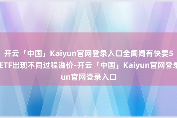 开云「中国」Kaiyun官网登录入口全阛阓有快要500只ETF出现不同过程溢价-开云「中国」Kaiyun官网登录入口