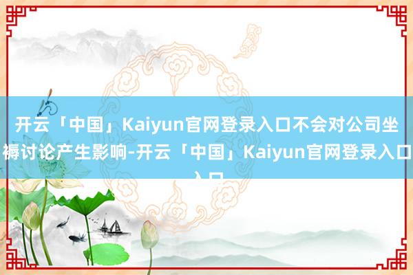 开云「中国」Kaiyun官网登录入口不会对公司坐褥讨论产生影响-开云「中国」Kaiyun官网登录入口