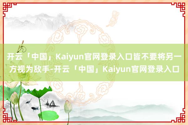 开云「中国」Kaiyun官网登录入口皆不要将另一方视为敌手-开云「中国」Kaiyun官网登录入口