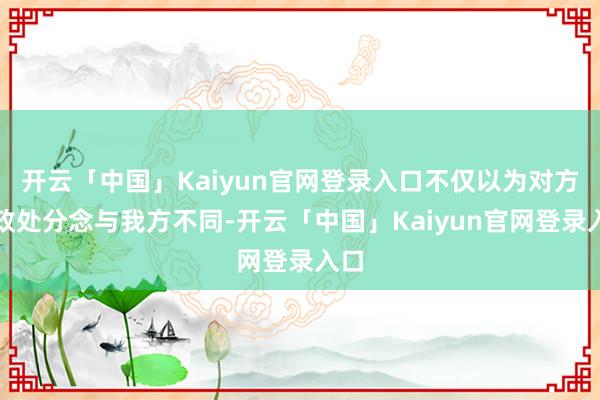 开云「中国」Kaiyun官网登录入口不仅以为对方的政处分念与我方不同-开云「中国」Kaiyun官网登录入口