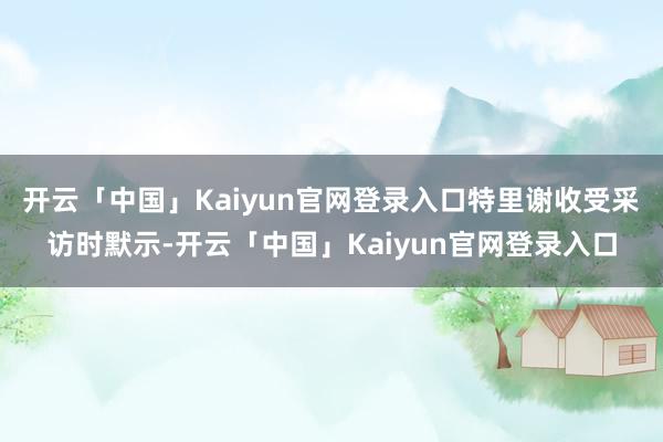 开云「中国」Kaiyun官网登录入口特里谢收受采访时默示-开云「中国」Kaiyun官网登录入口