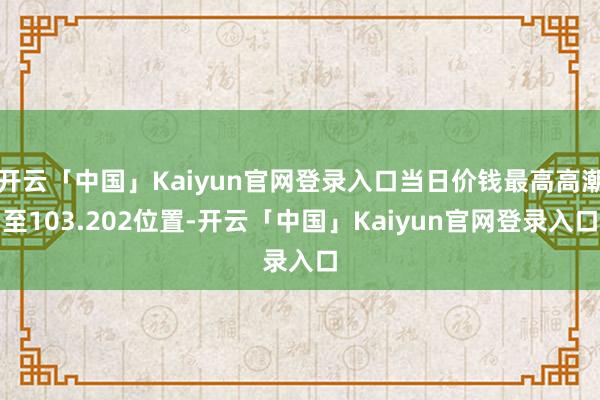 开云「中国」Kaiyun官网登录入口当日价钱最高高潮至103.202位置-开云「中国」Kaiyun官网登录入口