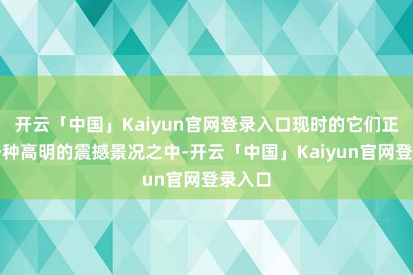 开云「中国」Kaiyun官网登录入口现时的它们正处在一种高明的震撼景况之中-开云「中国」Kaiyun官网登录入口