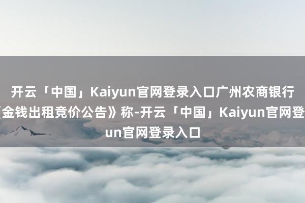 开云「中国」Kaiyun官网登录入口广州农商银行发布《金钱出租竞价公告》称-开云「中国」Kaiyun官网登录入口