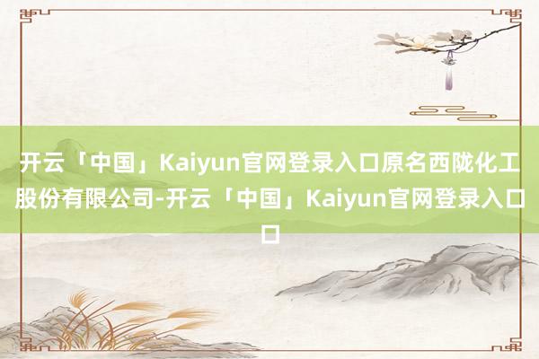 开云「中国」Kaiyun官网登录入口原名西陇化工股份有限公司-开云「中国」Kaiyun官网登录入口