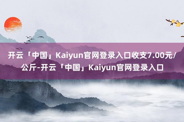 开云「中国」Kaiyun官网登录入口收支7.00元/公斤-开云「中国」Kaiyun官网登录入口