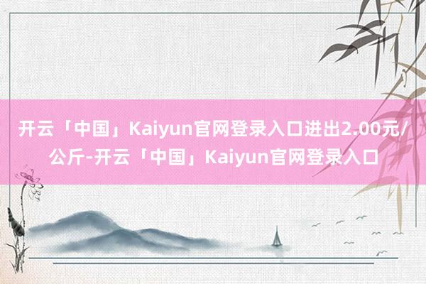 开云「中国」Kaiyun官网登录入口进出2.00元/公斤-开云「中国」Kaiyun官网登录入口