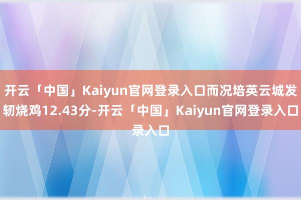 开云「中国」Kaiyun官网登录入口而况培英云城发轫烧鸡12.43分-开云「中国」Kaiyun官网登录入口